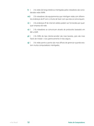 l)	 (	 ) As redes de longa distância interligadas pelos roteadores são consi-
deradas redes WAN.
m)	(	 ) Os roteadores são equipamentos que interligam redes com diferen-
tes endereços de IP com o intuito de fazer com que elas se comuniquem.
n)	 (	 ) Os endereços IP de internet válidos podem ser fornecidos por qual-
quer empresa de rede.
o)	 (	 ) Os roteadores se comunicam através de protocolos baseados em
RIP e OSPF.
p)	 (	 ) Os SORs do tipo cliente-servidor são mais baratos, pois são mais
fáceis de instalar e seu gerenciamento é mais seguro.
q)	 (	 ) As redes ponto a ponto são mais difíceis de gerenciar quando exis-
tem muitos computadores interligados.
Redes de Computadorese-Tec Brasil 52
 