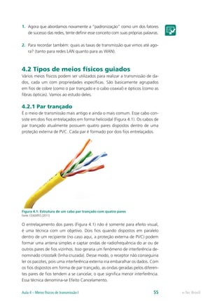 1.	 Agora que abordamos novamente a “padronização” como um dos fatores
de sucesso das redes, tente definir esse conceito com suas próprias palavras.
2.	 Para recordar também: quais as taxas de transmissão que vimos até ago-
ra? (tanto para redes LAN quanto para as WAN).
4.2 Tipos de meios físicos guiados
Vários meios físicos podem ser utilizados para realizar a transmissão de da-
dos, cada um com propriedades específicas. São basicamente agrupados
em fios de cobre (como o par trançado e o cabo coaxial) e ópticos (como as
fibras ópticas). Vamos ao estudo deles.
4.2.1 Par trançado
É o meio de transmissão mais antigo e ainda o mais comum. Esse cabo con-
siste em dois fios entrelaçados em forma helicoidal (Figura 4.1). Os cabos de
par trançado atualmente possuem quatro pares dispostos dentro de uma
proteção externa de PVC. Cada par é formado por dois fios entrelaçados.
Figura 4.1: Estrutura de um cabo par trançado com quatro pares
Fonte: CEAD/IFES (2011)
O entrelaçamento dos pares (Figura 4.1) não é somente para efeito visual,
é uma técnica com um objetivo. Dois fios quando dispostos em paralelo
dentro de um recipiente (no caso aqui, a proteção externa de PVC) podem
formar uma antena simples e captar ondas de radiofrequência do ar ou de
outros pares de fios vizinhos. Isso geraria um fenômeno de interferência de-
nominado crosstalk (linha cruzada). Desse modo, o receptor não conseguiria
ler os pacotes, pois uma interferência externa iria embaralhar os dados. Com
os fios dispostos em forma de par trançado, as ondas geradas pelos diferen-
tes pares de fios tendem a se cancelar, o que significa menor interferência.
Essa técnica denomina-se Efeito Cancelamento.
e-Tec BrasilAula 4 – Meios físicos de transmissão I 55
 