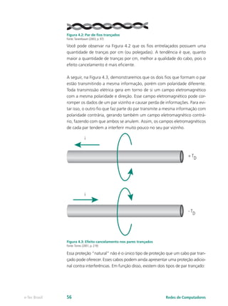 Figura 4.2: Par de fios trançados
Fonte:Tanembaum (2003, p. 97)
Você pode observar na Figura 4.2 que os fios entrelaçados possuem uma
quantidade de tranças por cm (ou polegadas). A tendência é que, quanto
maior a quantidade de tranças por cm, melhor a qualidade do cabo, pois o
efeito cancelamento é mais eficiente.
A seguir, na Figura 4.3, demonstraremos que os dois fios que formam o par
estão transmitindo a mesma informação, porém com polaridade diferente.
Toda transmissão elétrica gera em torno de si um campo eletromagnético
com a mesma polaridade e direção. Esse campo eletromagnético pode cor-
romper os dados de um par vizinho e causar perda de informações. Para evi-
tar isso, o outro fio que faz parte do par transmite a mesma informação com
polaridade contrária, gerando também um campo eletromagnético contrá-
rio, fazendo com que ambos se anulem. Assim, os campos eletromagnéticos
de cada par tendem a interferir muito pouco no seu par vizinho.
i
+ TD
- TD
i
Figura 4.3: Efeito cancelamento nos pares trançados
Fonte:Torres (2001, p. 219)
Essa proteção “natural” não é o único tipo de proteção que um cabo par tran-
çado pode oferecer. Esses cabos podem ainda apresentar uma proteção adicio-
nal contra interferências. Em função disso, existem dois tipos de par trançado:
Redes de Computadorese-Tec Brasil 56
 