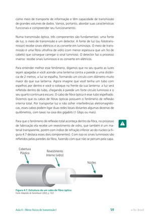 como meio de transporte de informação e têm capacidade de transmissão
de grandes volumes de dados. Vamos, portanto, abordar suas características
funcionais e compreender seu funcionamento.
Numa transmissão óptica, três componentes são fundamentais: uma fonte
de luz, o meio de transmissão e um detector. A fonte de luz (ou fototrans-
missor) recebe sinais elétricos e os converte em luminosos. O meio de trans-
missão é uma fibra ultrafina de vidro (com menor espessura que um fio de
cabelo) que consegue carregar o sinal luminoso. O detector faz o processo
inverso: recebe sinais luminosos e os converte em elétricos.
Para entender melhor esse fenômeno, digamos que no seu quarto as luzes
sejam apagadas e você acende uma lanterna contra a parede a uma distân-
cia de 2 metros; a luz se espalha, formando um circulo com diâmetro muito
maior do que sua lanterna. Agora imagine que você tenha um tubo com
espelhos por dentro e você o coloque na frente da sua lanterna: a luz será
refletida dentro do tubo, chegando à parede um forte círculo luminoso e o
seu quarto continuará escuro. O cabo de fibra óptica é esse tubo espelhado.
Dizemos que os cabos de fibras ópticas possuem o fenômeno de reflexão
interna total. Por transportar luz e não sofrer interferências eletromagnéti-
cas, esses cabos podem ligar duas redes locais distantes algumas dezenas de
quilômetros, com taxas na casa dos gigabits (1 Gbps ou mais).
Para que o fenômeno de reflexão total aconteça dentro da fibra, no processo
de fabricação ela recebe um revestimento de vidro, que também é um ma-
terial transparente, porém com índice de refração inferior ao do núcleo (a Fi-
gura 4.7 destaca esses dois componentes). Com isso os sinais luminosos são
refletidos pelas paredes da fibra, fazendo com que não se percam pela capa.
Cobertura
Plástica
Revestimento
Interno (vidro)
Núcleo
Figura 4.7: Estrutura de um cabo de fibra óptica
Fonte:Adaptado de Tanembaum (2003, p. 102)
e-Tec BrasilAula 4 – Meios físicos de transmissão I 59
 