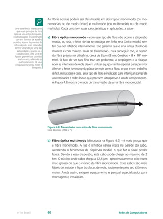 As fibras ópticas podem ser classificadas em dois tipos: monomodo (ou mo-
nomodais ou de modo único) e multimodo (ou multimodais ou de modo
múltiplo). Cada uma tem suas características e aplicações, a saber:
a)	 Fibra óptica monomodo – com esse tipo de fibra não ocorre a dispersão
modal, ou seja, o feixe de luz se propaga em linha reta (único modo) sem
ter que ser refletido internamente. Isso garante que o sinal atinja distâncias
maiores e com maiores taxas de transmissão. Para conseguir isso, o núcleo
da fibra precisa ser ultrafino, cerca de 8 µm (8 micrômetros = 8 x 10-6
me-
tros). O fato de ser tão fino traz um problema: a acoplagem e a fixação
com as interfaces de rede devem utilizar equipamento especial para permitir
alinhar o feixe luminoso da placa de rede com a fibra, o que é um trabalho
difícil, minucioso e caro. Esse tipo de fibra é indicado para interligar campi de
universidades e redes locais que precisem ultrapassar 2 km de comprimento.
A Figura 4.8 mostra o modo de transmissão de uma fibra monomodal.
Figura 4.8: Transmissão num cabo de fibra monomodo
Fonte: Morimoto (2008, p. 75)
b)	 Fibra óptica multimodo (destacada na Figura 4.9) – é mais grossa que
a fibra monomodo. A luz é refletida várias vezes na parede do cabo,
ocorrendo o fenômeno de dispersão modal, o que faz o sinal perder
força. Devido a essa dispersão, este cabo pode chegar ao máximo de 2
km. O núcleo deste cabo chega a 62,5 µm, aproximadamente oito vezes
mais grosso do que o núcleo da fibra monomodo. Esses cabos são mais
fáceis de instalar e ligar às placas de rede, justamente pelo seu diâmetro
maior. Ainda assim, exigem equipamento e pessoal especializados para
montagem e instalação.
Uma experiência interessante
que usa o princípio da fibra
óptica é um antigo brinquedo,
o caleidoscópio. Era construído
com três lâminas de espelho
ou vidro; alguns fragmentos de
vidro colorido eram colocados
dentro. Olhando por uma das
extremidades, girando-se o
caleidoscópio, uma série de
figuras geométricas coloridas
era formada, refletindo-se
indefinidamente. Dê uma
pesquisada se ainda existe o
brinquedo.
Redes de Computadorese-Tec Brasil 60
 