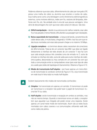 Podemos observar que esse cabo, diferentemente do cabo par trançado UTP,
possui uma malha de cobre ou alumínio que envolve o núcleo do cabo.
Essa malha serve como uma blindagem contra fenômenos eletromagnéticos
externos, como motores elétricos, redes sem fio, reatores de lâmpadas, tele-
fones sem fio, etc. Na verdade esta é uma de suas poucas vantagens. Uma
série de desvantagens fez com que esse cabo caísse em desuso. São elas:
a)	 Difícil manipulação – devido à sua estrutura de malha e isolante, esse cabo
fica mais pesado e menos flexível, dificultando sua passagem por tubulações.
b)	 Baixa capacidade de transmissão – a largura de banda, característica do
cobre desse cabo, é muito baixa, chegando a 10 Mhz. Isso faz com que re-
des locais montadas com esse cabo possam chegar a no máximo 10 Mbps.
c)	 Ligação complexa – os terminais desses cabos necessitam de conectores
de difícil emenda. Trata-se de um conector tipo BNC que deve ser ligado
diretamente à interface de rede através de um conector T. Isso faz com
que cada estação possua três conexões (uma de entrada no T, outra de
entrada na interface de rede, outra de saída para outra interface de rede).
Uma quebra, desconexão ou mau contato em um conector faz com que
toda a comunicação entre os computadores cesse (pois esse tipo de cabo
era usado para redes de topologia em barramento). Observe a Figura 4.13.
d)	 Modo de transmissão half-duplex – por haver apenas um meio efeti-
vo de transmissão (o condutor central da Figura 4.12), essa transmissão
em rede local é feita toda no modo half-duplex.
Existem basicamente três modos de transmissões conhecidos:
a)	 Simplex: há transmissão em apenas um sentido. O transmissor só pode
ser transmissor e o receptor não pode fazer o papel de transmissor. Ex.:
sinal de TV ou rádio.
b)	 Half-duplex: existe transmissão e recepção em ambos os sentidos, mas
não ao mesmo tempo. Quando o transmissor envia um dado, o receptor
tem que aguardar sua chegada até poder enviar uma resposta. Existe
apenas um canal neste modo de transmissão. Assim são as redes locais
montadas com cabos coaxiais e as comunicações utilizando walk talk,
como rádios de polícia.
Redes de Computadorese-Tec Brasil 64
 