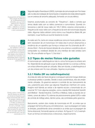 Segundo explica Tanembaum (2003), o princípio da comunicação sem fio é base-
ado na ideia da instalação de transmissores e receptores de ondas eletromagnéti-
cas em antenas de tamanho adequado, formando um circuito elétrico.
Estamos acostumados ao conceito de “frequência”, dado o contato que
temos desde cedo com as rádios comerciais e comunitárias. Quando sin-
tonizamos o dial de nosso rádio em 105,7 (MHz), estamos sintonizando a
frequência do nosso rádio com a frequência da torre de transmissão daquela
rádio. Algumas rádios adotam como nome a sua frequência (Rádio 98, por
exemplo), o que facilita ao ouvinte localizá-la no dial.
As redes sem fio, tanto em nossas residências como em locais públicos, tam-
bém necessitam de um transmissor. Em todas elas é comum observarmos a
existência de um aparelho que forneça o enlace sem fio (chamado de AP –
Access Point – Ponto de Acesso) dotado de uma antena e a existência de um
computador ou notebook dotado de uma interface de rede wireless (sem
fio). Dê uma olhada na Figura 1.2 da Aula 1.
5.2 Tipos de meios físicos não guiados
A transmissão por radiofrequência não é a única forma para os enlaces sem
fio. Dependendo da aplicação a que se deseja atender ou o serviço a ofertar,
um enlace diferente pode ser utilizado. Mas sem dúvida, a radiofrequência é
um dos enlaces sem fio mais utilizados. Vejamos os principais.
5.2.1 Rádio (RF ou radiofrequência)
As ondas de rádio são fáceis de gerar e conseguem percorrer longas distâncias
e atravessar prédios e paredes. Devido a essas características, elas são ampla-
mente utilizadas. Os governos exercem o controle do seu licenciamento de
uso, justamente para evitar que algumas frequências interfiram em outras.
Imagine você falando ao celular e de repente escutar a transmissão de um
canal de TV? Com algumas exceções, como a banda ISM (Industrial Scientifc
and Medical – Banda Industrial, Científica e Médica), todas as bandas de ce-
lulares, canais de rádio e TV, sistemas de posicionamento global (GPS) e radar
de controle de tráfego aéreo, dentre outras, são controladas pelos governos.
Basicamente, existem dois modos de transmissão em RF: as ondas que se
propagam de forma difusa (ou omnidirecionais – que se propagam em todas
as direções, possibilitando várias conexões) e as ondas que se propagam de
forma direcional, formando apenas um enlace. As Figuras 5.1 e 5.2 exempli-
ficam as formas omnidirecionais e direcionais, respectivamente.
O agrupamento de frequências
adota notação de potências
de 10 (diferentemente da
informática, que usa muito
potências de 2). Observe:
1 KHz = 1000 Hz ou 103 Hz
1 MHz = 1000 KHz ou 103 KHz
1 GHz = 1000 MHz ou 103 MHz
e assim sucessivamente.
As interfaces de rede sem fio
dos notebooks e netbooks
estão localizadas na placa mãe
do aparelho, normalmente
num slot mini-pci.As antenas
estão ligadas a essa interface e
costumam ficar localizadas nas
extremidades direita e esquerda
da tela de LCD do aparelho (na
parte de dentro).
Quando usamos o termo banda
para RF, estamos nos referindo
ao intervalo de frequências que
aquela transmissão pode utilizar.
Por exemplo, a banda para as
rádios FM pode variar de 88
a 174 Mhz; os sistemas GPS
possuem banda no intervalo
de 1227 a 1575 Mhz. Como
as transmissões de TV ocupam
parte da banda FM, talvez você
tenha visto algum aparelho de
rádio que permite ouvir o som de
transmissões de TV.
Redes de Computadorese-Tec Brasil 68
 