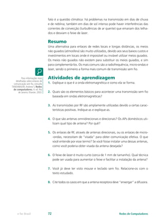 fato é a questão climática: há problemas na transmissão em dias de chuva
e de neblina; também em dias de sol intenso pode haver interferências das
correntes de convecção (turbulências de ar quente) que emanam dos telha-
dos e desviam o feixe de laser.
Resumo
Uma alternativa para enlaces de redes locais e longas distâncias, os meios
não guiados (atmosfera) são muito utilizados, devido aos seus baixos custos e
investimentos em locais onde é impossível ou inviável utilizar meios guiados.
Os meios não guiados não existem para substituir os meios guiados, e sim
para complementá-los. Os mais comuns são a radiofrequência, micro-ondas e
laser, sendo o primeiro a forma mais comum de transmissão sem fio.
Atividades de aprendizagem
1.	 Explique o que é a onda eletromagnética e como ela se forma.
2.	 Quais são os elementos básicos para acontecer uma transmissão sem fio
baseada em ondas eletromagnéticas?
3.	 As transmissões por RF são amplamente utilizadas devido a certas carac-
terísticas positivas. Indique-as e explique-as.
4.	 O que são antenas omnidirecionais e direcionais? Os APs domésticos uti-
lizam qual tipo de antena? Por quê?
5.	 Os enlaces de RF, através de antenas direcionais, ou os enlaces de micro-
-ondas, necessitam de “visada” para obter comunicação efetiva. O que
você entende por esse termo? Se você fosse instalar uma dessas antenas,
como você poderia obter visada da antena desejada?
6.	 O feixe de laser é muito curto (cerca de 1 mm de tamanho). Qual técnica
pode ser usada para aumentar o feixe e facilitar a instalação da antena?
7.	 Você já deve ter visto mouse e teclado sem fio. Relacione-os com o
texto estudado.
8.	 Cite todos os casos em que a antena receptora deve “enxergar” a difusora.
Para informações mais
detalhadas sobre enlaces de
comunicação sem fio, consulte
TANEMBAUM,Andrew S. Redes
de computadores. 4. ed. Rio
de Janeiro: Elsevier, 2003.
Redes de Computadorese-Tec Brasil 72
 