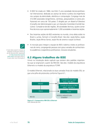 •	 O IEEE foi criado em 1884, nos EUA. É uma sociedade técnico-profissio-
nal internacional, dedicada ao avanço da teoria e prática da engenharia
nos campos da eletricidade, eletrônica e computação. Congrega mais de
312.000 associados (engenheiros, cientistas, pesquisadores e outros pro-
fissionais) em cerca de 150 países. É dirigido por um Board of Directors
(Conselho de Administração) e por um Executive Commitee (Comitê Exe-
cutivo). Compõe-se de dez regiões, 36 sociedades técnicas, quatro conse-
lhos técnicos e por aproximadamente 1.200 sociedades e trezentas seções.
•	 Das trezentas seções do IEEE existentes no mundo, cinco delas estão no
Brasil e, juntas, formam o Conselho Brasil. São elas: seção Bahia, seção
Brasília, seção Minas Gerais, seção Rio de Janeiro e seção Sul Brasil.
•	 A inscrição para integrar a equipe do IEEE é aberta a todos os profissio-
nais do ramo, congregando pessoas com graus variados de conhecimen-
to acadêmico e experiência profissional, inclusive estudantes.
6.2 Alguns trabalhos do IEEE
Vimos na introdução deste capítulo que existem dois padrões importan-
tes que se originaram a partir do RM-OSI. São eles: modelo da arquitetura
Ethernet e o modelo da arquitetura TCP/IP.
O modelo Ethernet, relacionado às duas camadas finais do modelo OSI, se-
gue uma pilha de protocolos conforme Figura 6.1.
RM-OSI
MODELO ARQUITETURA
ETHERNET
FÍSICA
Controle do Link Lógico
(LLC) - IEEE 802.2
Controle de Acesso ao Meio
(MAC) - IEEE 802.3
{ENLACE
FÍSICA
Figura 6.1: Comparativo RM-OSI e Ethernet
Fonte: Elaborada pelo autor
O texto desta seção foi retirado e
adaptado do descritivo histórico
do site oficial do IEEE, disponível
em http://www.ieee.org.br/
index.shtml.Você pode acessá-
lo para obter mais informações.
Redes de Computadorese-Tec Brasil 76
 