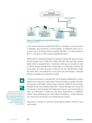 Celular
(Bluetooh)
IEEE 802.15
Notebook
(Bluetooh e Wireless)
IEEE 802.15
IEEE 802.11
(Wireless e
Cadeada)
IEEE 802.11
IEEE 802.3
Hub/Switch
(cadeada)
IEEE 802.3
AP
INTERNET
(ARQUITETURA TCP/IP)
Servidor de Internet
Figura 6.2: Integração entre redes IEEE diferentes
Fonte: Elaborada pelo autor
O seu celular, seguindo o padrão IEEE 802.15, consegue se comunicar com
o notebook, que reconhece o mesmo padrão. O notebook precisa se co-
municar com o AP (Access Point) no padrão IEEE 802.11. O AP reconhece o
802.11, mas entra na LAN usando o padrão IEEE 802.3.
Obviamente no exemplo da Figura 6.2 estamos enfatizando apenas os enla-
ces da camada 2 (LLC e MAC) do modelo IEEE 802. Para que haja troca de
dados entre os equipamentos, é necessário ainda que as camadas de rede
e internet estejam devidamente configuradas e as aplicações (software de
transmissão, de e-mail, de acesso à rede sem fio, etc.) devidamente instala-
das. Além disso, não mostramos a outra ponta da comunicação: a chegada
da foto ao servidor de e-mail do seu amigo.
Conforme já dissemos, a camada MAC faz as estações obedecerem a regras
específicas ao transmitir. Essas regras estão associadas ao padrão utilizado.
Por exemplo, o IEEE 802.3 utiliza a regra chamada CSMA/CD (Carrier Sense
Multiple Access with Collision Detection – Acesso Múltiplo com Sensor de
Transmissão e com Detecção de Colisão) para efetuar suas transmissões no
cabo. Já o IEEE 802.11 (redes sem fio) utiliza, basicamente, o CSMA/CA
(Carrier Sense Multiple Access with Collision Avoidance – Acesso Múltiplo
com Sensor de Transmissão e com Abstenção de Colisão).
Passaremos a estudar na próxima seção alguns padrões do IEEE e suas
ramificações.
Você pode fazer leituras extras
sobre este assunto nestes sites,
onde o assunto é bem explorado:
http://www.guiadohardware.net/
dicas/redes-frames-pacotes.html
http://www.clubedohardware.
com.br/artigos/Como-o-
Protocolo-TCP-IP-Funciona-
Parte-1/1351/6
Redes de Computadorese-Tec Brasil 78
 