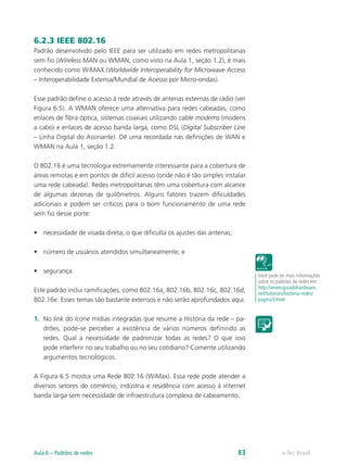 6.2.3 IEEE 802.16
Padrão desenvolvido pelo IEEE para ser utilizado em redes metropolitanas
sem fio (Wireless MAN ou WMAN, como visto na Aula 1, seção 1.2), é mais
conhecido como WiMAX (Worldwide Interoperability for Microwave Access
– Interoperabilidade Extensa/Mundial de Acesso por Micro-ondas).
Esse padrão define o acesso à rede através de antenas externas de rádio (ver
Figura 6.5). A WMAN oferece uma alternativa para redes cabeadas, como
enlaces de fibra óptica, sistemas coaxiais utilizando cable modems (modens
a cabo) e enlaces de acesso banda larga, como DSL (Digital Subscriber Line
– Linha Digital do Assinante). Dê uma recordada nas definições de WAN e
WMAN na Aula 1, seção 1.2.
O 802.16 é uma tecnologia extremamente interessante para a cobertura de
áreas remotas e em pontos de difícil acesso (onde não é tão simples instalar
uma rede cabeada). Redes metropolitanas têm uma cobertura com alcance
de algumas dezenas de quilômetros. Alguns fatores trazem dificuldades
adicionais e podem ser críticos para o bom funcionamento de uma rede
sem fio desse porte:
•	 necessidade de visada direta, o que dificulta os ajustes das antenas;
•	 número de usuários atendidos simultaneamente; e
•	 segurança.
Este padrão inclui ramificações, como 802.16a, 802.16b, 802.16c, 802.16d,
802.16e. Esses temas são bastante extensos e não serão aprofundados aqui.
1.	 No link do ícone mídias integradas que resume a História da rede – pa-
drões, pode-se perceber a existência de vários números definindo as
redes. Qual a necessidade de padronizar todas as redes? O que isso
pode interferir no seu trabalho ou no seu cotidiano? Comente utilizando
argumentos tecnológicos.
A Figura 6.5 mostra uma Rede 802.16 (WiMax). Essa rede pode atender a
diversos setores do comércio, indústria e residência com acesso à internet
banda larga sem necessidade de infraestrutura complexa de cabeamento.
Você pode ler mais informações
sobre os padrões de redes em:
http://www.guiadohardware.
net/tutoriais/historia-redes/
pagina3.html
e-Tec BrasilAula 6 – Padrões de redes 83
 