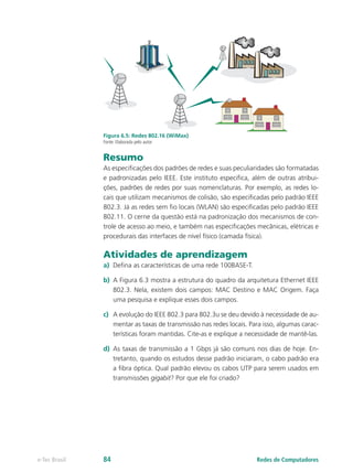 Figura 6.5: Redes 802.16 (WiMax)
Fonte: Elaborada pelo autor
Resumo
As especificações dos padrões de redes e suas peculiaridades são formatadas
e padronizadas pelo IEEE. Este instituto especifica, além de outras atribui-
ções, padrões de redes por suas nomenclaturas. Por exemplo, as redes lo-
cais que utilizam mecanismos de colisão, são especificadas pelo padrão IEEE
802.3. Já as redes sem fio locais (WLAN) são especificadas pelo padrão IEEE
802.11. O cerne da questão está na padronização dos mecanismos de con-
trole de acesso ao meio, e também nas especificações mecânicas, elétricas e
procedurais das interfaces de nível físico (camada física).
Atividades de aprendizagem
a)	 Defina as características de uma rede 100BASE-T.
b)	 A Figura 6.3 mostra a estrutura do quadro da arquitetura Ethernet IEEE
802.3. Nela, existem dois campos: MAC Destino e MAC Origem. Faça
uma pesquisa e explique esses dois campos.
c)	 A evolução do IEEE 802.3 para 802.3u se deu devido à necessidade de au-
mentar as taxas de transmissão nas redes locais. Para isso, algumas carac-
terísticas foram mantidas. Cite-as e explique a necessidade de mantê-las.
d)	 As taxas de transmissão a 1 Gbps já são comuns nos dias de hoje. En-
tretanto, quando os estudos desse padrão iniciaram, o cabo padrão era
a fibra óptica. Qual padrão elevou os cabos UTP para serem usados em
transmissões gigabit? Por que ele foi criado?
Redes de Computadorese-Tec Brasil 84
 