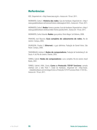 Referências
IEEE. Disponível em: <http://www.ieee.org.br>.Acesso em: 19 out. 2011.
MORIMOTO, Carlos E. História das redes. Guia do Hardware. Disponível em: <http://
www.guiadohardware.net/tutoriais/historia-redes/pagina3.html>.Acesso em:19 out.2011.
MORIMOTO,Carlos E.Redes:frames e pacotes.Guia do Hardware.Disponível em:<http://
www.guiadohardware.net/dicas/redes-frames-pacotes.html>.Acesso em: 19 out. 2011.
MORIMOTO, Carlos Eduardo. Redes: guia prático. Porto Alegre: Sul Editores, 2008.
PINHEIRO, José Maurício. Guia completo de cabeamento de redes. Rio de
Janeiro: Campus, 2003.
SPURGEON, Charles E. Ethernet: o guia definitivo. Tradução de Daniel Vieira. São
Paulo: Campus, 2000.
TANEMBAUM, Andrew S. Redes de computadores. Tradução de Vandenberg D. de
Souza. 4. ed. Rio de Janeiro: Elsevier, 2003.
TORRES, Gabriel. Redes de computadores: curso completo. Rio de Janeiro: Axcel
Books, 2001.
TORRES, Gabriel; LIMA, Cássio. Como o Protocolo TCP/IP funciona: camada
interface com a rede. Parte 1. Clube do Hardware.. Disponível em: <http://www.
clubedohardware.com.br/artigos/Como-o-Protocolo-TCP-IP-Funciona-Parte-1/1351/6>.
Acesso em: 19 out. 2011.
Redes de Computadorese-Tec Brasil 86
 