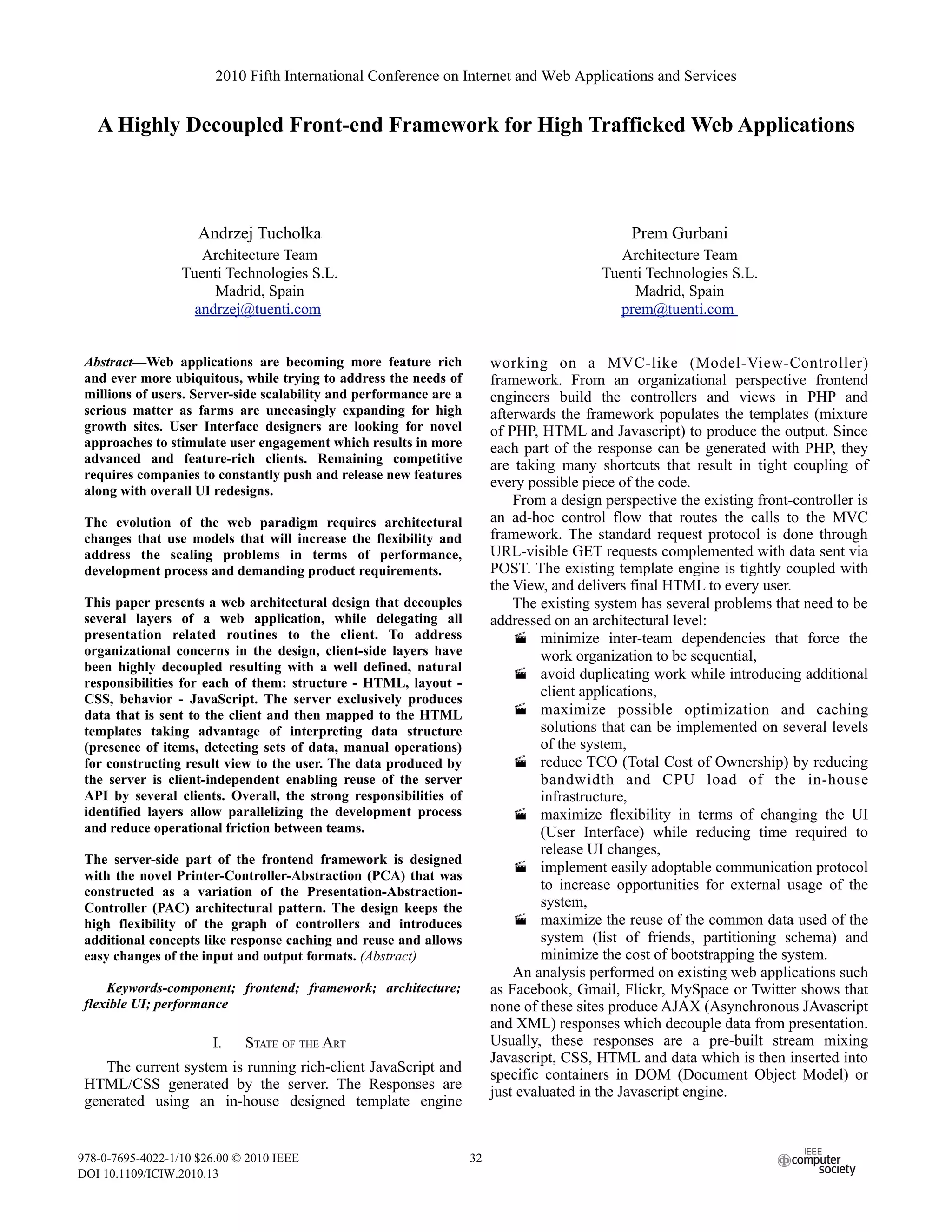 2010 Fifth International Conference on Internet and Web Applications and Services


   A Highly Decoupled Front-end Framework for High Trafficked Web Applications



                     Andrzej Tucholka                                                           Prem Gurbani
                     Architecture Team                                                        Architecture Team
                  Tuenti Technologies S.L.                                                 Tuenti Technologies S.L.
                       Madrid, Spain                                                            Madrid, Spain
                    andrzej@tuenti.com                                                       prem@tuenti.com


 Abstract—Web applications are becoming more feature rich                working on a MVC-like (Model-View-Controller)
 and ever more ubiquitous, while trying to address the needs of          framework. From an organizational perspective frontend
 millions of users. Server-side scalability and performance are a        engineers build the controllers and views in PHP and
 serious matter as farms are unceasingly expanding for high              afterwards the framework populates the templates (mixture
 growth sites. User Interface designers are looking for novel            of PHP, HTML and Javascript) to produce the output. Since
 approaches to stimulate user engagement which results in more           each part of the response can be generated with PHP, they
 advanced and feature-rich clients. Remaining competitive                are taking many shortcuts that result in tight coupling of
 requires companies to constantly push and release new features
                                                                         every possible piece of the code.
 along with overall UI redesigns.
                                                                             From a design perspective the existing front-controller is
 The evolution of the web paradigm requires architectural                an ad-hoc control flow that routes the calls to the MVC
 changes that use models that will increase the flexibility and          framework. The standard request protocol is done through
 address the scaling problems in terms of performance,                   URL-visible GET requests complemented with data sent via
 development process and demanding product requirements.                 POST. The existing template engine is tightly coupled with
                                                                         the View, and delivers final HTML to every user.
 This paper presents a web architectural design that decouples               The existing system has several problems that need to be
 several layers of a web application, while delegating all               addressed on an architectural level:
 presentation related routines to the client. To address                      minimize inter-team dependencies that force the
 organizational concerns in the design, client-side layers have                   work organization to be sequential,
 been highly decoupled resulting with a well defined, natural
                                                                              avoid duplicating work while introducing additional
 responsibilities for each of them: structure - HTML, layout -
 CSS, behavior - JavaScript. The server exclusively produces
                                                                                  client applications,
 data that is sent to the client and then mapped to the HTML                  maximize possible optimization and caching
 templates taking advantage of interpreting data structure                        solutions that can be implemented on several levels
 (presence of items, detecting sets of data, manual operations)                   of the system,
 for constructing result view to the user. The data produced by               reduce TCO (Total Cost of Ownership) by reducing
 the server is client-independent enabling reuse of the server                    bandwidth and CPU load of the in-house
 API by several clients. Overall, the strong responsibilities of                  infrastructure,
 identified layers allow parallelizing the development process                maximize flexibility in terms of changing the UI
 and reduce operational friction between teams.                                   (User Interface) while reducing time required to
                                                                                  release UI changes,
 The server-side part of the frontend framework is designed
                                                                              implement easily adoptable communication protocol
 with the novel Printer-Controller-Abstraction (PCA) that was
 constructed as a variation of the Presentation-Abstraction-                      to increase opportunities for external usage of the
 Controller (PAC) architectural pattern. The design keeps the                     system,
 high flexibility of the graph of controllers and introduces                  maximize the reuse of the common data used of the
 additional concepts like response caching and reuse and allows                   system (list of friends, partitioning schema) and
 easy changes of the input and output formats. (Abstract)                         minimize the cost of bootstrapping the system.
                                                                             An analysis performed on existing web applications such
     Keywords-component; frontend; framework; architecture;              as Facebook, Gmail, Flickr, MySpace or Twitter shows that
 flexible UI; performance                                                none of these sites produce AJAX (Asynchronous JAvascript
                                                                         and XML) responses which decouple data from presentation.
                       I.    STATE OF THE ART                            Usually, these responses are a pre-built stream mixing
                                                                         Javascript, CSS, HTML and data which is then inserted into
    The current system is running rich-client JavaScript and             specific containers in DOM (Document Object Model) or
 HTML/CSS generated by the server. The Responses are                     just evaluated in the Javascript engine.
 generated using an in-house designed template engine


978-0-7695-4022-1/10 $26.00 © 2010 IEEE                             32
DOI 10.1109/ICIW.2010.13
 