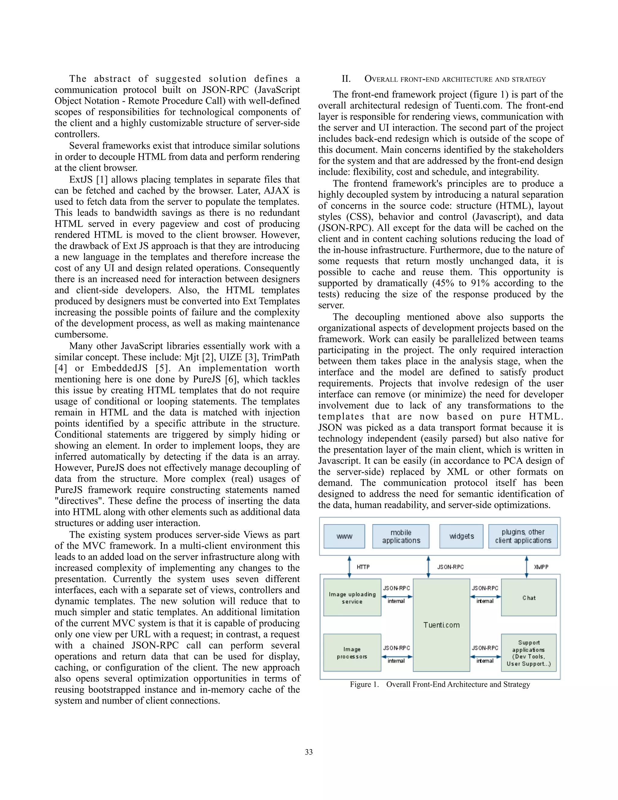 The abstract of suggested solution defines a                           II.   OVERALL FRONT-END ARCHITECTURE AND STRATEGY
communication protocol built on JSON-RPC (JavaScript                      The front-end framework project (figure 1) is part of the
Object Notation - Remote Procedure Call) with well-defined            overall architectural redesign of Tuenti.com. The front-end
scopes of responsibilities for technological components of            layer is responsible for rendering views, communication with
the client and a highly customizable structure of server-side         the server and UI interaction. The second part of the project
controllers.                                                          includes back-end redesign which is outside of the scope of
    Several frameworks exist that introduce similar solutions         this document. Main concerns identified by the stakeholders
in order to decouple HTML from data and perform rendering             for the system and that are addressed by the front-end design
at the client browser.                                                include: flexibility, cost and schedule, and integrability.
    ExtJS [1] allows placing templates in separate files that             The frontend framework's principles are to produce a
can be fetched and cached by the browser. Later, AJAX is              highly decoupled system by introducing a natural separation
used to fetch data from the server to populate the templates.         of concerns in the source code: structure (HTML), layout
This leads to bandwidth savings as there is no redundant              styles (CSS), behavior and control (Javascript), and data
HTML served in every pageview and cost of producing                   (JSON-RPC). All except for the data will be cached on the
rendered HTML is moved to the client browser. However,                client and in content caching solutions reducing the load of
the drawback of Ext JS approach is that they are introducing          the in-house infrastructure. Furthermore, due to the nature of
a new language in the templates and therefore increase the            some requests that return mostly unchanged data, it is
cost of any UI and design related operations. Consequently            possible to cache and reuse them. This opportunity is
there is an increased need for interaction between designers          supported by dramatically (45% to 91% according to the
and client-side developers. Also, the HTML templates                  tests) reducing the size of the response produced by the
produced by designers must be converted into Ext Templates            server.
increasing the possible points of failure and the complexity              The decoupling mentioned above also supports the
of the development process, as well as making maintenance             organizational aspects of development projects based on the
cumbersome.                                                           framework. Work can easily be parallelized between teams
    Many other JavaScript libraries essentially work with a           participating in the project. The only required interaction
similar concept. These include: Mjt [2], UIZE [3], TrimPath           between them takes place in the analysis stage, when the
[4] or EmbeddedJS [5]. An implementation worth                        interface and the model are defined to satisfy product
mentioning here is one done by PureJS [6], which tackles              requirements. Projects that involve redesign of the user
this issue by creating HTML templates that do not require             interface can remove (or minimize) the need for developer
usage of conditional or looping statements. The templates             involvement due to lack of any transformations to the
remain in HTML and the data is matched with injection                 templates that are now based on pure HTML.
points identified by a specific attribute in the structure.           JSON was picked as a data transport format because it is
Conditional statements are triggered by simply hiding or              technology independent (easily parsed) but also native for
showing an element. In order to implement loops, they are             the presentation layer of the main client, which is written in
inferred automatically by detecting if the data is an array.          Javascript. It can be easily (in accordance to PCA design of
However, PureJS does not effectively manage decoupling of             the server-side) replaced by XML or other formats on
data from the structure. More complex (real) usages of                demand. The communication protocol itself has been
PureJS framework require constructing statements named                designed to address the need for semantic identification of
"directives". These define the process of inserting the data          the data, human readability, and server-side optimizations.
into HTML along with other elements such as additional data
structures or adding user interaction.
    The existing system produces server-side Views as part
of the MVC framework. In a multi-client environment this
leads to an added load on the server infrastructure along with
increased complexity of implementing any changes to the
presentation. Currently the system uses seven different
interfaces, each with a separate set of views, controllers and
dynamic templates. The new solution will reduce that to
much simpler and static templates. An additional limitation
of the current MVC system is that it is capable of producing
only one view per URL with a request; in contrast, a request
with a chained JSON-RPC call can perform several
operations and return data that can be used for display,
caching, or configuration of the client. The new approach
also opens several optimization opportunities in terms of
reusing bootstrapped instance and in-memory cache of the
system and number of client connections.




                                                                 33
 