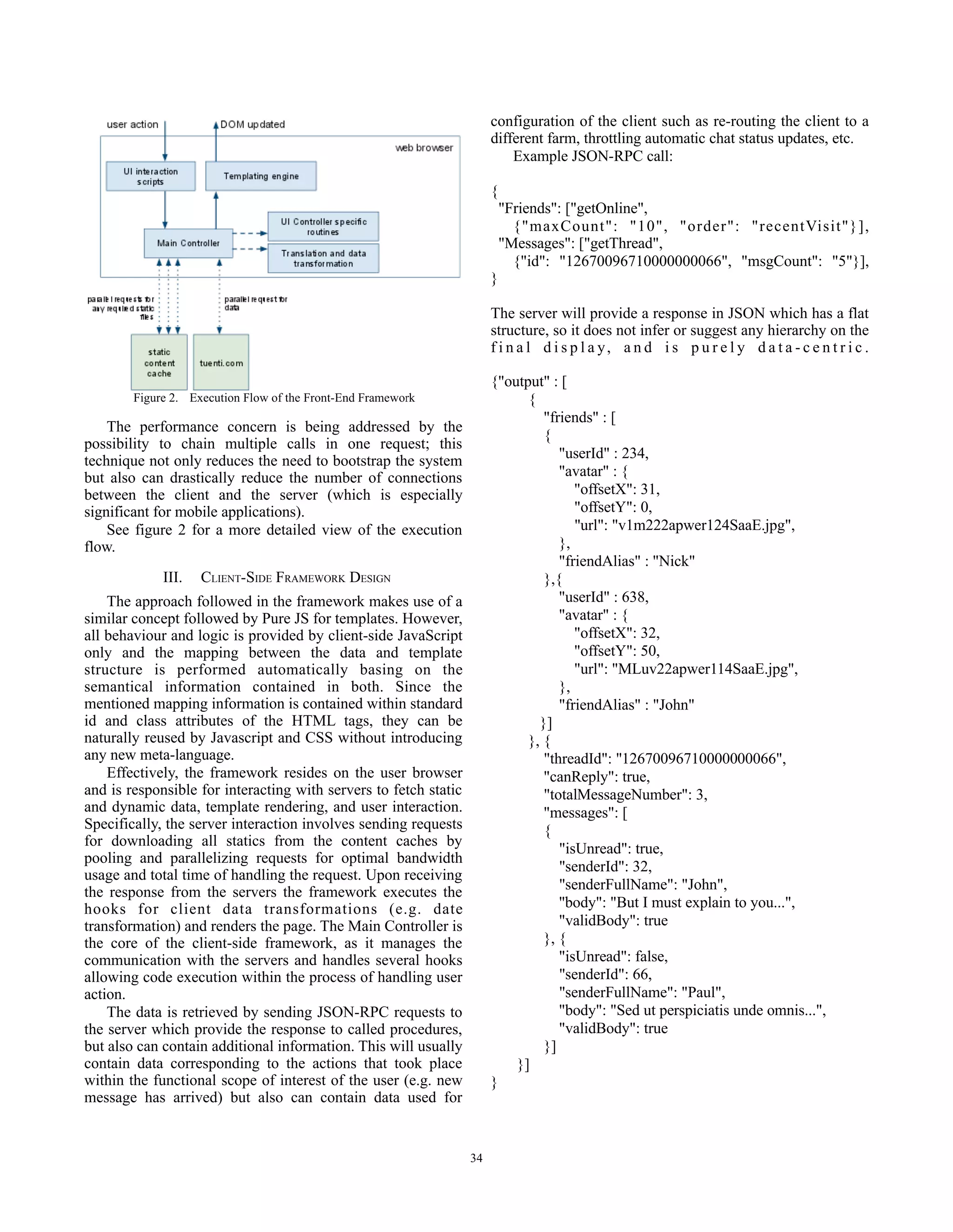 configuration of the client such as re-routing the client to a
                                                                       different farm, throttling automatic chat status updates, etc.
                                                                           Example JSON-RPC call:

                                                                       {
                                                                           "Friends": ["getOnline",
                                                                             {"maxCount": "10", "order": "recentVisit"}],
                                                                           "Messages": ["getThread",
                                                                             {"id": "12670096710000000066", "msgCount": "5"}],
                                                                       }

                                                                       The server will provide a response in JSON which has a flat
                                                                       structure, so it does not infer or suggest any hierarchy on the
                                                                       f i n a l d i s p l a y, a n d i s p u r e l y d a t a - c e n t r i c .

                                                                       {"output" : [
                                                                             {
                                                                                "friends" : [
    The performance concern is being addressed by the
                                                                                {
possibility to chain multiple calls in one request; this
technique not only reduces the need to bootstrap the system                        "userId" : 234,
but also can drastically reduce the number of connections                          "avatar" : {
between the client and the server (which is especially                                "offsetX": 31,
significant for mobile applications).                                                 "offsetY": 0,
    See figure 2 for a more detailed view of the execution                            "url": "v1m222apwer124SaaE.jpg",
flow.                                                                              },
                                                                                   "friendAlias" : "Nick"
             III.   CLIENT-SIDE FRAMEWORK DESIGN                                },{
    The approach followed in the framework makes use of a                          "userId" : 638,
similar concept followed by Pure JS for templates. However,                        "avatar" : {
all behaviour and logic is provided by client-side JavaScript                         "offsetX": 32,
only and the mapping between the data and template                                    "offsetY": 50,
structure is performed automatically basing on the                                    "url": "MLuv22apwer114SaaE.jpg",
semantical information contained in both. Since the                                },
mentioned mapping information is contained within standard                         "friendAlias" : "John"
id and class attributes of the HTML tags, they can be                          }]
naturally reused by Javascript and CSS without introducing                   }, {
any new meta-language.                                                          "threadId": "12670096710000000066",
    Effectively, the framework resides on the user browser                      "canReply": true,
and is responsible for interacting with servers to fetch static                 "totalMessageNumber": 3,
and dynamic data, template rendering, and user interaction.                     "messages": [
Specifically, the server interaction involves sending requests                  {
for downloading all statics from the content caches by                             "isUnread": true,
pooling and parallelizing requests for optimal bandwidth
                                                                                   "senderId": 32,
usage and total time of handling the request. Upon receiving
the response from the servers the framework executes the                           "senderFullName": "John",
hooks for client data transformations (e.g. date                                   "body": "But I must explain to you...",
transformation) and renders the page. The Main Controller is                       "validBody": true
the core of the client-side framework, as it manages the                        }, {
communication with the servers and handles several hooks                           "isUnread": false,
allowing code execution within the process of handling user                        "senderId": 66,
action.                                                                            "senderFullName": "Paul",
    The data is retrieved by sending JSON-RPC requests to                          "body": "Sed ut perspiciatis unde omnis...",
the server which provide the response to called procedures,                        "validBody": true
but also can contain additional information. This will usually                  }]
contain data corresponding to the actions that took place                  }]
within the functional scope of interest of the user (e.g. new          }
message has arrived) but also can contain data used for


                                                                  34
 