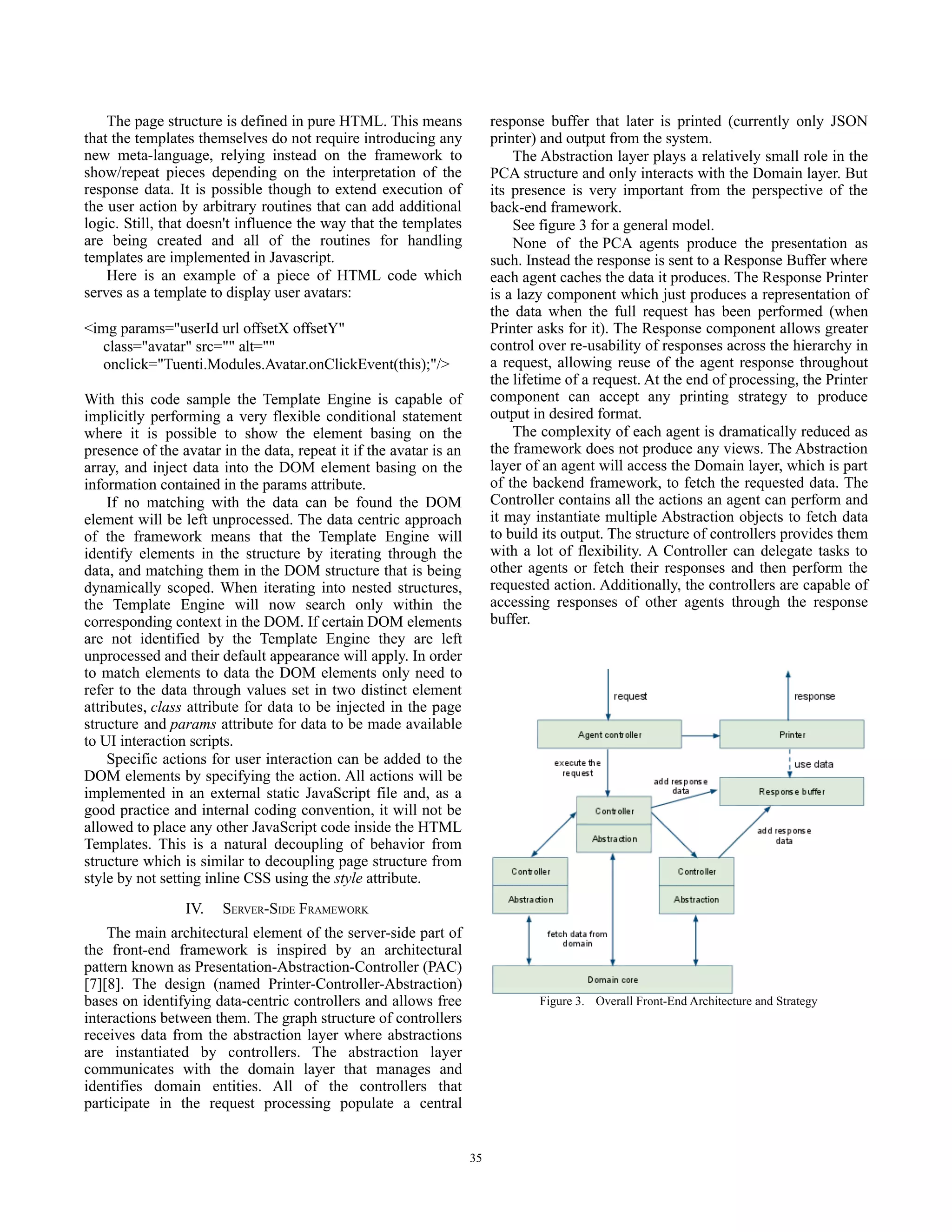 The page structure is defined in pure HTML. This means               response buffer that later is printed (currently only JSON
that the templates themselves do not require introducing any             printer) and output from the system.
new meta-language, relying instead on the framework to                       The Abstraction layer plays a relatively small role in the
show/repeat pieces depending on the interpretation of the                PCA structure and only interacts with the Domain layer. But
response data. It is possible though to extend execution of              its presence is very important from the perspective of the
the user action by arbitrary routines that can add additional            back-end framework.
logic. Still, that doesn't influence the way that the templates              See figure 3 for a general model.
are being created and all of the routines for handling                       None of the PCA agents produce the presentation as
templates are implemented in Javascript.                                 such. Instead the response is sent to a Response Buffer where
    Here is an example of a piece of HTML code which                     each agent caches the data it produces. The Response Printer
serves as a template to display user avatars:                            is a lazy component which just produces a representation of
                                                                         the data when the full request has been performed (when
<img params="userId url offsetX offsetY"                                 Printer asks for it). The Response component allows greater
   class="avatar" src="" alt=""                                          control over re-usability of responses across the hierarchy in
   onclick="Tuenti.Modules.Avatar.onClickEvent(this);"/>                 a request, allowing reuse of the agent response throughout
                                                                         the lifetime of a request. At the end of processing, the Printer
With this code sample the Template Engine is capable of                  component can accept any printing strategy to produce
implicitly performing a very flexible conditional statement              output in desired format.
where it is possible to show the element basing on the                       The complexity of each agent is dramatically reduced as
presence of the avatar in the data, repeat it if the avatar is an        the framework does not produce any views. The Abstraction
array, and inject data into the DOM element basing on the                layer of an agent will access the Domain layer, which is part
information contained in the params attribute.                           of the backend framework, to fetch the requested data. The
    If no matching with the data can be found the DOM                    Controller contains all the actions an agent can perform and
element will be left unprocessed. The data centric approach              it may instantiate multiple Abstraction objects to fetch data
of the framework means that the Template Engine will                     to build its output. The structure of controllers provides them
identify elements in the structure by iterating through the              with a lot of flexibility. A Controller can delegate tasks to
data, and matching them in the DOM structure that is being               other agents or fetch their responses and then perform the
dynamically scoped. When iterating into nested structures,               requested action. Additionally, the controllers are capable of
the Template Engine will now search only within the                      accessing responses of other agents through the response
corresponding context in the DOM. If certain DOM elements                buffer.
are not identified by the Template Engine they are left
unprocessed and their default appearance will apply. In order
to match elements to data the DOM elements only need to
refer to the data through values set in two distinct element
attributes, class attribute for data to be injected in the page
structure and params attribute for data to be made available
to UI interaction scripts.
    Specific actions for user interaction can be added to the
DOM elements by specifying the action. All actions will be
implemented in an external static JavaScript file and, as a
good practice and internal coding convention, it will not be
allowed to place any other JavaScript code inside the HTML
Templates. This is a natural decoupling of behavior from
structure which is similar to decoupling page structure from
style by not setting inline CSS using the style attribute.
                 IV.   SERVER-SIDE FRAMEWORK
    The main architectural element of the server-side part of
the front-end framework is inspired by an architectural
pattern known as Presentation-Abstraction-Controller (PAC)
[7][8]. The design (named Printer-Controller-Abstraction)
bases on identifying data-centric controllers and allows free
interactions between them. The graph structure of controllers
receives data from the abstraction layer where abstractions
are instantiated by controllers. The abstraction layer
communicates with the domain layer that manages and
identifies domain entities. All of the controllers that
participate in the request processing populate a central


                                                                    35
 