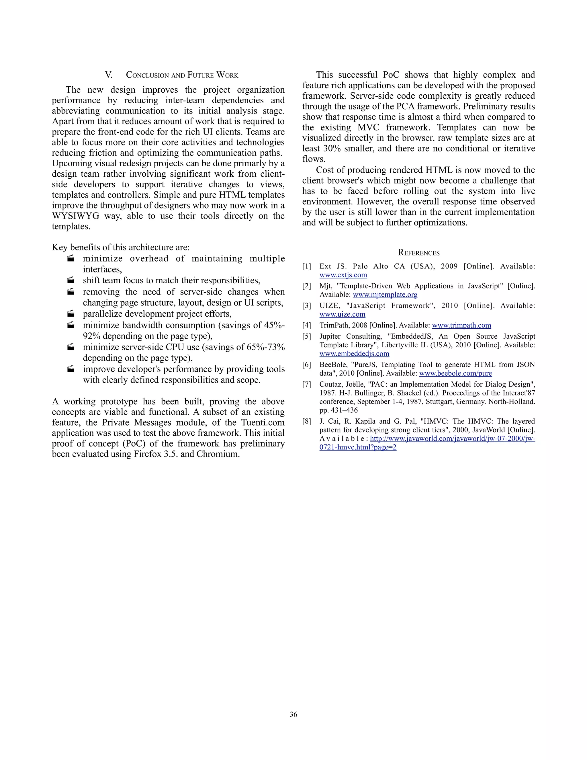 V.   CONCLUSION AND FUTURE WORK                             This successful PoC shows that highly complex and
    The new design improves the project organization                  feature rich applications can be developed with the proposed
performance by reducing inter-team dependencies and                   framework. Server-side code complexity is greatly reduced
abbreviating communication to its initial analysis stage.             through the usage of the PCA framework. Preliminary results
Apart from that it reduces amount of work that is required to         show that response time is almost a third when compared to
prepare the front-end code for the rich UI clients. Teams are         the existing MVC framework. Templates can now be
able to focus more on their core activities and technologies          visualized directly in the browser, raw template sizes are at
reducing friction and optimizing the communication paths.             least 30% smaller, and there are no conditional or iterative
Upcoming visual redesign projects can be done primarly by a           flows.
design team rather involving significant work from client-                Cost of producing rendered HTML is now moved to the
side developers to support iterative changes to views,                client browser's which might now become a challenge that
templates and controllers. Simple and pure HTML templates             has to be faced before rolling out the system into live
improve the throughput of designers who may now work in a             environment. However, the overall response time observed
WYSIWYG way, able to use their tools directly on the                  by the user is still lower than in the current implementation
templates.                                                            and will be subject to further optimizations.

Key benefits of this architecture are:
                                                                                                     REFERENCES
    minimize overhead of maintaining multiple
       interfaces,                                                    [1]   Ext JS. Palo Alto CA (USA), 2009 [Online]. Available:
                                                                            www.extjs.com
    shift team focus to match their responsibilities,
                                                                      [2]   Mjt, "Template-Driven Web Applications in JavaScript" [Online].
    removing the need of server-side changes when                          Available: www.mjtemplate.org
       changing page structure, layout, design or UI scripts,         [3]   UIZE, "JavaScript Framework", 2010 [Online]. Available:
    parallelize development project efforts,                               www.uize.com
    minimize bandwidth consumption (savings of 45%-                  [4]   TrimPath, 2008 [Online]. Available: www.trimpath.com
       92% depending on the page type),                               [5]   Jupiter Consulting, "EmbeddedJS, An Open Source JavaScript
    minimize server-side CPU use (savings of 65%-73%                       Template Library", Libertyville IL (USA), 2010 [Online]. Available:
                                                                            www.embeddedjs.com
       depending on the page type),
                                                                      [6]   BeeBole, "PureJS, Templating Tool to generate HTML from JSON
    improve developer's performance by providing tools                     data", 2010 [Online]. Available: www.beebole.com/pure
       with clearly defined responsibilities and scope.               [7]   Coutaz, Joëlle, "PAC: an Implementation Model for Dialog Design",
                                                                            1987. H-J. Bullinger, B. Shackel (ed.). Proceedings of the Interact'87
A working prototype has been built, proving the above                       conference, September 1-4, 1987, Stuttgart, Germany. North-Holland.
concepts are viable and functional. A subset of an existing                 pp. 431–436
feature, the Private Messages module, of the Tuenti.com               [8]   J. Cai, R. Kapila and G. Pal, "HMVC: The HMVC: The layered
application was used to test the above framework. This initial              pattern for developing strong client tiers", 2000, JavaWorld [Online].
                                                                            A v a i l a b l e : http://www.javaworld.com/javaworld/jw-07-2000/jw-
proof of concept (PoC) of the framework has preliminary                     0721-hmvc.html?page=2
been evaluated using Firefox 3.5. and Chromium.




                                                                 36
 
