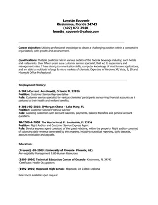 Lonette Souvenir
Kissimmee, Florida 34743
(407) 873-3940
lonette_souvenir@yahoo.com
__________________________________________________________________________________
Career objective: Utilizing professional knowledge to obtain a challenging position within a competitive
organization, with growth and advancement.
Qualifications: Multiple positions held in various outlets of the Food & Beverage industry; such hotels
and restaurants. Over fifteen years as a customer service specialist, that led to supervisory and
management roles. I have strong communication skills, computer knowledge of most known applications,
and am able to multitask in large & micro markets of clientele. Expertise in Windows XP, Vista, 9, 10 and
Microsoft Office Professional.
__________________________________________________________________
Employment History:
8-2011-Current: Aon Hewitt, Orlando FL 32826
Position: Customer Service Representative
Role: Customer service specialist for various clienteles’ participants concerning financial accounts as it
pertains to their health and welfare benefits.
4-2011-02-2010: JPMorgan Chase – Lake Mary, FL
Position: Customer Service Financial Advisor
Role: Assisting customers with account balances, payments, balance transfers and general account
questions.
10-2009-4-2008: The Westin Hotel, Ft. Lauderdale, FL 33334
Position: Night Auditor and Customer Service Express Agent
Role: Service express agent consisted of the guest relations, within the property. Night auditor consisted
of balancing daily revenue generated by the property, including statistical reporting, daily deposits,
account receivable and payable.
Education:
(Present) -09-2009: (University of Phoenix- Phoenix, AZ)
AA-Hospitality Management & BS-Human Resources
(1995-1996) Technical Education Center of Osceola- Kissimmee, FL 34743
Certificate: Health Occupations
(1992-1995) Hopewell High School- Hopewell, VA 23860: Diploma
References available upon request.
 