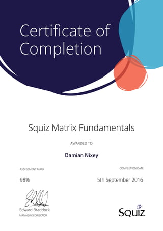 AWARDED TO
Squiz Matrix Fundamentals
Edward Braddock
MANAGING DIRECTOR
COMPLETION DATE
Certiﬁcate of
Completion
ASSESSMENT MARK
98% 5th September 2016
Damian Nixey
 