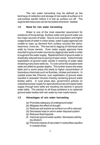 The rain water harvesting may be defined as the
technique of collection and storage of rain water at surface or in
sub-surface aquifer before it is lost as surface run off. The
augmented resources can be harvested whenever needed.

1.4     Need for rain water harvesting

         Water is one of the most essential requirement for
existence of living beings. Surface water and ground water are
two major sources of water. Due to over population and higher
usage levels of water in urban areas, water supply agencies are
unable to cope up demand from surface sources like dams,
reservoirs, rivers etc. This has led to digging of individual tube
wells by house owners. Even water supply agencies have
resorted to ground water sources by digging tube-wells in order
to augment the water supply. Replenishment of ground water is
drastically reduced due to paving of open areas. Indiscriminate
exploitation of ground water results in lowering of water table
rendering many bore-wells dry. To over come this situation bore
wells are drilled to greater depths. This further lowers the water
table and in some areas this leads to higher concentration of
hazardous chemicals such as fluorides, nitrates and arsenic. In
coastal areas like Chennai, over exploitation of ground water
resulted in seawater intrusion thereby rendering ground water
bodies saline. In rural areas also, government policies on
subsidized power supply for agricultural pumps and piped water
supply through bore wells are resulting into decline in ground
water table. The solution to all these problems is to replenish
ground water bodies with rain water by man made means.

1.5     Advantages of rain water harvesting

        (a) Promotes adequacy of underground water
        (b) Mitigates the effect of drought
        (c) Reduces soil erosion as surface run-off is reduced
        (d) Decreases load on storm water disposal system
        (e) Reduces flood hazards
        (f) Improves ground water quality / decreases salinity
            (by dilution)
        (g) Prevents ingress of sea water in subsurface aquifers
            in coastal areas

                                5
 