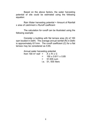 Based on the above factors, the water harvesting
potential of site could be estimated using the following
equation:

        Rain Water harvesting potential = Amount of Rainfall
x area of catchment x Runoff coefficient

         The calculation for runoff can be illustrated using the
following example:

        Consider a building with flat terrace area (A) of 100
sqm located in Delhi. The average annual rainfall (R) in Delhi
is approximately 611mm. The runoff coefficient (C) for a flat
terrace may be considered as 0.85.

        Annual water harvesting potential
        from 100 m2 roof =     A x R x C
                         =     100 x 0.611 x 0.85
                         =     51.935 cum
                         i.e. 51, 935 liters




                               8
 