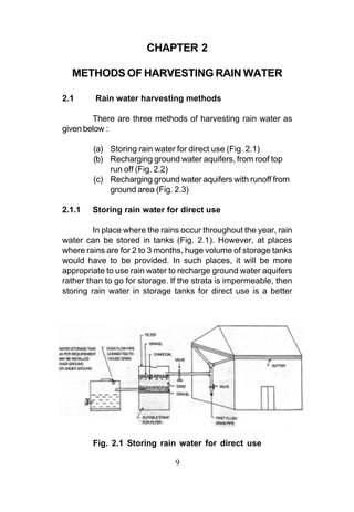 CHAPTER 2

  METHODS OF HARVESTING RAIN WATER

2.1      Rain water harvesting methods

        There are three methods of harvesting rain water as
given below :

        (a) Storing rain water for direct use (Fig. 2.1)
        (b) Recharging ground water aquifers, from roof top
            run off (Fig. 2.2)
        (c) Recharging ground water aquifers with runoff from
            ground area (Fig. 2.3)

2.1.1   Storing rain water for direct use

         In place where the rains occur throughout the year, rain
water can be stored in tanks (Fig. 2.1). However, at places
where rains are for 2 to 3 months, huge volume of storage tanks
would have to be provided. In such places, it will be more
appropriate to use rain water to recharge ground water aquifers
rather than to go for storage. If the strata is impermeable, then
storing rain water in storage tanks for direct use is a better




        Fig. 2.1 Storing rain water for direct use

                               9
 