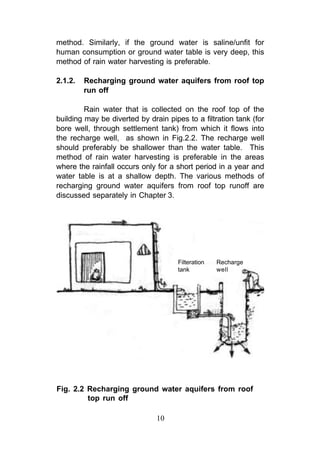 method. Similarly, if the ground water is saline/unfit for
human consumption or ground water table is very deep, this
method of rain water harvesting is preferable.

2.1.2.   Recharging ground water aquifers from roof top
         run off

         Rain water that is collected on the roof top of the
building may be diverted by drain pipes to a filtration tank (for
bore well, through settlement tank) from which it flows into
the recharge well, as shown in Fig.2.2. The recharge well
should preferably be shallower than the water table. This
method of rain water harvesting is preferable in the areas
where the rainfall occurs only for a short period in a year and
water table is at a shallow depth. The various methods of
recharging ground water aquifers from roof top runoff are
discussed separately in Chapter 3.




                                      Filteration   Recharge
                                      tank          well




Fig. 2.2 Recharging ground water aquifers from roof
         top run off

                               10
 