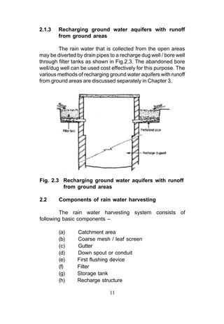 2.1.3   Recharging ground water aquifers with runoff
        from ground areas

        The rain water that is collected from the open areas
may be diverted by drain pipes to a recharge dug well / bore well
through filter tanks as shown in Fig.2.3. The abandoned bore
well/dug well can be used cost effectively for this purpose. The
various methods of recharging ground water aquifers with runoff
from ground areas are discussed separately in Chapter 3.




Fig. 2.3 Recharging ground water aquifers with runoff
         from ground areas

2.2     Components of rain water harvesting

         The rain water harvesting system consists of
following basic components –

        (a)     Catchment area
        (b)     Coarse mesh / leaf screen
        (c)     Gutter
        (d)     Down spout or conduit
        (e)     First flushing device
        (f)     Filter
        (g)     Storage tank
        (h)     Recharge structure

                               11
 