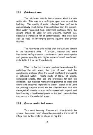 2.2.1   Catchment area

           The catchment area is the surface on which the rain
water falls. This may be a roof top or open area around the
building. The quality of water collected from roof top is
comparatively much better than collection from the ground.
Rain water harvested from catchment surfaces along the
ground should be used for lawn watering, flushing etc.,
because of increased risk of contamination. This water can
also be used for recharging ground aquifers after proper
filtration.


         The rain water yield varies with the size and texture
of the catchment area. A smooth, cleaner and more
improvised roofing material contributes to better water quality
and greater quantity with higher value of runoff coefficient.
(refer table 1.3 for runoff coefficient)


         When roof of the house is used as the catchment for
collecting the rain water, the type of roof           and the
construction material affect the runoff coefficient and quality
of collected water.     Roofs made of RCC, GI sheets,
corrugated sheets, tiles etc. are preferable for roof top
collection. But thatched roofs are not preferred as these add
colour and dissolved impurities to water. Water to be used
for drinking purpose should not be collected from roof with
damaged AC sheets or from roofs covered with asphalt and
lead flashing or lead based paints as the lead contamination
may occur in the collected water.


2.2.2   Coarse mesh / leaf screen


         To prevent the entry of leaves and other debris in the
system, the coarse mesh should be provided at the mouth of
inflow pipe for flat roofs as shown in Fig. 2.4.

                              12
 
