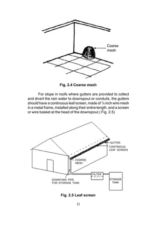 Coarse
                                                    mesh




                     Fig. 2.4 Coarse mesh

       For slope in roofs where gutters are provided to collect
and divert the rain water to downspout or conduits, the gutters
should have a continuous leaf screen, made of ¼ inch wire mesh
in a metal frame, installed along their entire length, and a screen
or wire basket at the head of the downspout.( Fig. 2.5)




                                                      GUTTER
                                                     CONTINIOUS
                                                     LEAF SCREEN


                               COARSE
                               MESH



                                          FILTER

                DOWNTAKE PIPE                         STORAGE
                FOR STORAGE TANK                        TANK




                     Fig. 2.5 Leaf screen

                                13
 