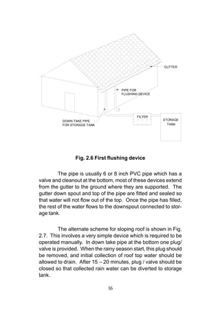 GUTTER




                                      PIPE FOR
                                      FLUSHING DEVICE




                                              FILTER
          DOWN TAKE PIPE                                 STORAGE
          FOR STORAGE TANK                                 TANK




                Fig. 2.6 First flushing device


         The pipe is usually 6 or 8 inch PVC pipe which has a
valve and cleanout at the bottom, most of these devices extend
from the gutter to the ground where they are supported. The
gutter down spout and top of the pipe are fitted and sealed so
that water will not flow out of the top. Once the pipe has filled,
the rest of the water flows to the downspout connected to stor-
age tank.


         The alternate scheme for sloping roof is shown in Fig.
2.7. This involves a very simple device which is required to be
operated manually. In down take pipe at the bottom one plug/
valve is provided. When the rainy season start, this plug should
be removed, and initial collection of roof top water should be
allowed to drain. After 15 – 20 minutes, plug / valve should be
closed so that collected rain water can be diverted to storage
tank.

                               16
 