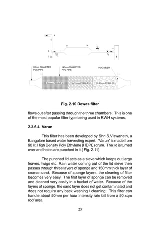 A




                               D              M
                                                    T2
                                                                    F
             B
                                                               V2
                       T1
             C




   60mm DIAMETER            140mm DIAMETER               PVC MESH
   PVC PIPE                 PVC PIPE




            2-6mm PEBBLES          6-12mm PEBBLES   12-20mm PEBBLES




                            Fig. 2.10 Dewas filter

flows out after passing through the three chambers. This is one
of the most popular filter type being used in RWH systems.

2.2.6.4 Varun

          This filter has been developed by Shri S.Viswanath, a
Bangalore based water harvesting expert. “Varun” is made from
90 lit. High Density Poly Ethylene (HDPE) drum. The lid is turned
over and holes are punched in it.( Fig. 2.11)

         The punched lid acts as a sieve which keeps out large
leaves, twigs etc. Rain water coming out of the lid sieve then
passes through three layers of sponge and 150mm thick layer of
coarse sand. Because of sponge layers, the cleaning of filter
becomes very easy. The first layer of sponge can be removed
and cleaned very easily in a bucket of water. Because of the
layers of sponge, the sand layer does not get contaminated and
does not require any back washing / cleaning. This filter can
handle about 50mm per hour intensity rain fall from a 50 sqm
roof area.

                                        20
 