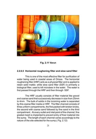 Fig. 2.11 Varun


2.2.6.5 Horizontal roughening filter and slow sand filter

         This is one of the most effective filter for purification of
water being used in coastal areas of Orissa. The horizontal
roughening filter (HRF) acts as a physical filter and is applied to
retain solid matter, while slow sand filter (SSF) is primarily a
biological filter, used to kill microbes in the water. The water is
first passed through the HRF and then through SSF.

         The HRF usually consists of filter material like gravel
and coarse sand that successively decrease in size from 25mm
to 4mm. The bulk of solids in the incoming water is separated
by this coarse filter media or HRF. The filter channel consists of
three uniform compartments, the first packed with broken bricks,
the second with coarse sand followed by fine sand in the third
compartment. At every outlet and inlet point of the channel, fine
graded mesh is implanted to prevent entry of finer material into
the sump. The length of each channel varies accordingly to the
nature of the site selected for the sump.( Fig. 2.12)

                                 21
 