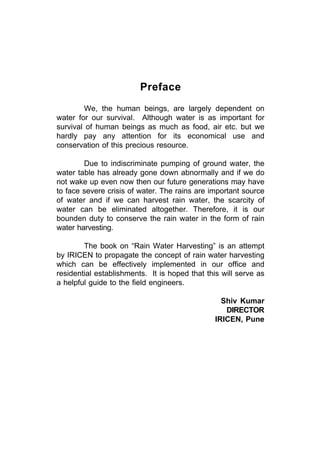 Preface
        We, the human beings, are largely dependent on
water for our survival. Although water is as important for
survival of human beings as much as food, air etc. but we
hardly pay any attention for its economical use and
conservation of this precious resource.

        Due to indiscriminate pumping of ground water, the
water table has already gone down abnormally and if we do
not wake up even now then our future generations may have
to face severe crisis of water. The rains are important source
of water and if we can harvest rain water, the scarcity of
water can be eliminated altogether. Therefore, it is our
bounden duty to conserve the rain water in the form of rain
water harvesting.

        The book on “Rain Water Harvesting” is an attempt
by IRICEN to propagate the concept of rain water harvesting
which can be effectively implemented in our office and
residential establishments. It is hoped that this will serve as
a helpful guide to the field engineers.

                                                  Shiv Kumar
                                                   DIRECTOR
                                                IRICEN, Pune
 