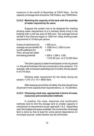 maximum in the month of December at 72610 liters. So the
capacity of storage tank should be 72610 liters, say 73000 liters.

2.2.8.2 Matching the capacity of the tank with the quantity
        of water required by its users

          Suppose the system has to be designed for meeting
drinking water requirement of a 4 member family living in the
building with a roof top area of 200 sqm. The average annual
rainfall in the Chennai region is 1290 mm. Daily drinking water
requirement is 10 liters per person.

If area of catchment (A)       = 200 sq.m.
average annual rainfall ( R)   = 1290 mm (1.290 m) and
runoff coefficient (C)         = 0.85
Then, annual rain water
harvesting potential           = 200 x 1.290 x 0.85
                                 = 219.30 cum or 2,19,300 liters

          The tank capacity is determined based on the dry period
i.e. the period between the two consecutive rainy seasons. For
example, with a monsoon extending over 5 months, the dry season
is of 215 days.

       Drinking water requirement for the family during dry
season = 215 x 4 x 10 = 8600 liters.

        After keeping some factor of safety, the tank should have
20 percent more capacity than required above, i.e. 10,320 liters.

2.2.8.3 Choosing a tank size, appropriate in terms of costs,
        resources and construction methods

         In practice, the costs, resources and construction
methods tend to limit the storage tank to smaller capacity in
comparison to requirement as per approach 1 & 2. Depending
upon the budget and space available, the construction of storage
tank is done so that at least for some period dependence on
municipal sources / water tankers can be minimized.


                                28
 