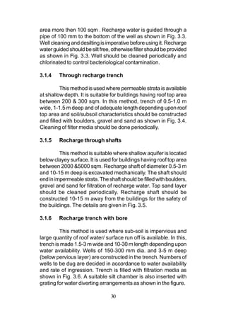 area more then 100 sqm . Recharge water is guided through a
pipe of 100 mm to the bottom of the well as shown in Fig. 3.3.
Well cleaning and desilting is imperative before using it. Recharge
water guided should be silt free, otherwise filter should be provided
as shown in Fig. 3.3. Well should be cleaned periodically and
chlorinated to control bacteriological contamination.

3.1.4    Through recharge trench

         This method is used where permeable strata is available
at shallow depth. It is suitable for buildings having roof top area
between 200 & 300 sqm. In this method, trench of 0.5-1.0 m
wide, 1-1.5 m deep and of adequate length depending upon roof
top area and soil/subsoil characteristics should be constructed
and filled with boulders, gravel and sand as shown in Fig. 3.4.
Cleaning of filter media should be done periodically.

3.1.5    Recharge through shafts

         This method is suitable where shallow aquifer is located
below clayey surface. It is used for buildings having roof top area
between 2000 &5000 sqm. Recharge shaft of diameter 0.5-3 m
and 10-15 m deep is excavated mechanically. The shaft should
end in impermeable strata. The shaft should be filled with boulders,
gravel and sand for filtration of recharge water. Top sand layer
should be cleaned periodically. Recharge shaft should be
constructed 10-15 m away from the buildings for the safety of
the buildings. The details are given in Fig. 3.5.

3.1.6    Recharge trench with bore

         This method is used where sub-soil is impervious and
large quantity of roof water/ surface run off is available. In this,
trench is made 1.5-3 m wide and 10-30 m length depending upon
water availability. Wells of 150-300 mm dia. and 3-5 m deep
(below pervious layer) are constructed in the trench. Numbers of
wells to be dug are decided in accordance to water availability
and rate of ingression. Trench is filled with filtration media as
shown in Fig. 3.6. A suitable silt chamber is also inserted with
grating for water diverting arrangements as shown in the figure.

                                 30
 
