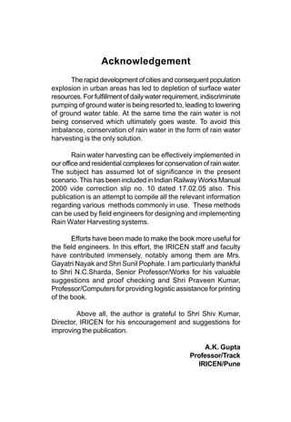 Acknowledgement
      The rapid development of cities and consequent population
explosion in urban areas has led to depletion of surface water
resources. For fulfillment of daily water requirement, indiscriminate
pumping of ground water is being resorted to, leading to lowering
of ground water table. At the same time the rain water is not
being conserved which ultimately goes waste. To avoid this
imbalance, conservation of rain water in the form of rain water
harvesting is the only solution.

        Rain water harvesting can be effectively implemented in
our office and residential complexes for conservation of rain water.
The subject has assumed lot of significance in the present
scenario. This has been included in Indian Railway Works Manual
2000 vide correction slip no. 10 dated 17.02.05 also. This
publication is an attempt to compile all the relevant information
regarding various methods commonly in use. These methods
can be used by field engineers for designing and implementing
Rain Water Harvesting systems.

       Efforts have been made to make the book more useful for
the field engineers. In this effort, the IRICEN staff and faculty
have contributed immensely, notably among them are Mrs.
Gayatri Nayak and Shri Sunil Pophale. I am particularly thankful
to Shri N.C.Sharda, Senior Professor/Works for his valuable
suggestions and proof checking and Shri Praveen Kumar,
Professor/Computers for providing logistic assistance for printing
of the book.

         Above all, the author is grateful to Shri Shiv Kumar,
Director, IRICEN for his encouragement and suggestions for
improving the publication.

                                                      A.K. Gupta
                                                  Professor/Track
                                                    IRICEN/Pune
 