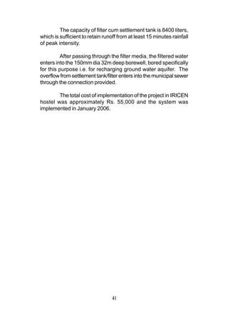 The capacity of filter cum settlement tank is 8400 liters,
which is sufficient to retain runoff from at least 15 minutes rainfall
of peak intensity.

         After passing through the filter media, the filtered water
enters into the 150mm dia 32m deep borewell, bored specifically
for this purpose i.e. for recharging ground water aquifer. The
overflow from settlement tank/filter enters into the municipal sewer
through the connection provided.

        The total cost of implementation of the project in IRICEN
hostel was approximately Rs. 55,000 and the system was
implemented in January 2006.




                                 41
 