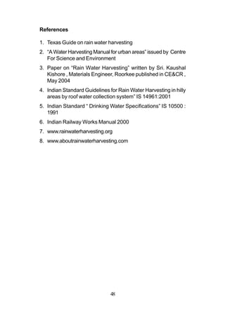 References

1. Texas Guide on rain water harvesting
2. “A Water Harvesting Manual for urban areas” issued by Centre
   For Science and Environment
3. Paper on “Rain Water Harvesting” written by Sri. Kaushal
   Kishore , Materials Engineer, Roorkee published in CE&CR ,
   May 2004
4. Indian Standard Guidelines for Rain Water Harvesting in hilly
   areas by roof water collection system” IS 14961:2001
5. Indian Standard “ Drinking Water Specifications” IS 10500 :
   1991
6. Indian Railway Works Manual 2000
7. www.rainwaterharvesting.org
8. www.aboutrainwaterharvesting.com




                               48
 
