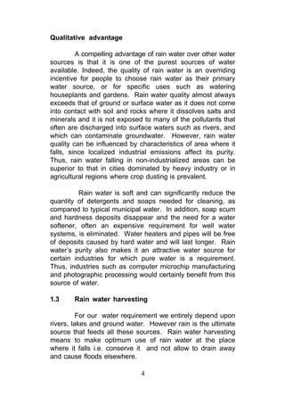 Qualitative advantage

         A compelling advantage of rain water over other water
sources is that it is one of the purest sources of water
available. Indeed, the quality of rain water is an overriding
incentive for people to choose rain water as their primary
water source, or for specific uses such as watering
houseplants and gardens. Rain water quality almost always
exceeds that of ground or surface water as it does not come
into contact with soil and rocks where it dissolves salts and
minerals and it is not exposed to many of the pollutants that
often are discharged into surface waters such as rivers, and
which can contaminate groundwater. However, rain water
quality can be influenced by characteristics of area where it
falls, since localized industrial emissions affect its purity.
Thus, rain water falling in non-industrialized areas can be
superior to that in cities dominated by heavy industry or in
agricultural regions where crop dusting is prevalent.

          Rain water is soft and can significantly reduce the
quantity of detergents and soaps needed for cleaning, as
compared to typical municipal water. In addition, soap scum
and hardness deposits disappear and the need for a water
softener, often an expensive requirement for well water
systems, is eliminated. Water heaters and pipes will be free
of deposits caused by hard water and will last longer. Rain
water’s purity also makes it an attractive water source for
certain industries for which pure water is a requirement.
Thus, industries such as computer microchip manufacturing
and photographic processing would certainly benefit from this
source of water.

1.3     Rain water harvesting

          For our water requirement we entirely depend upon
rivers, lakes and ground water. However rain is the ultimate
source that feeds all these sources. Rain water harvesting
means to make optimum use of rain water at the place
where it falls i.e. conserve it and not allow to drain away
and cause floods elsewhere.

                              4
 