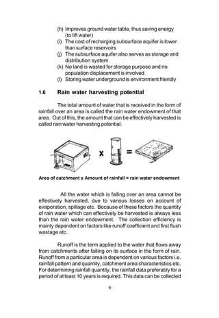 (h) Improves ground water table, thus saving energy
             (to lift water)
         (i) The cost of recharging subsurface aquifer is lower
             than surface reservoirs
         (j) The subsurface aquifer also serves as storage and
             distribution system
         (k) No land is wasted for storage purpose and no
             population displacement is involved
         (l) Storing water underground is environment friendly

1.6      Rain water harvesting potential

          The total amount of water that is received in the form of
rainfall over an area is called the rain water endowment of that
area. Out of this, the amount that can be effectively harvested is
called rain water harvesting potential.




Area of catchment x Amount of rainfall = rain water endowment


          All the water which is falling over an area cannot be
effectively harvested, due to various losses on account of
evaporation, spillage etc. Because of these factors the quantity
of rain water which can effectively be harvested is always less
than the rain water endowment. The collection efficiency is
mainly dependent on factors like runoff coefficient and first flush
wastage etc.

          Runoff is the term applied to the water that flows away
from catchments after falling on its surface in the form of rain.
Runoff from a particular area is dependent on various factors i.e.
rainfall pattern and quantity, catchment area characteristics etc.
For determining rainfall quantity, the rainfall data preferably for a
period of at least 10 years is required. This data can be collected

                                 6
 