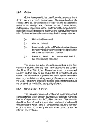 2.2.3   Gutter

         Gutter is required to be used for collecting water from
sloping roof and to divert it to downspout. These are the channels
all around the edge of a sloping roof to collect and transport rain
water to the storage tank. Gutters can be of semi-circular,
rectangular or trapezoidal shape. Gutters must be properly sized,
sloped and installed in order to maximize the quantity of harvested
rain. Gutter can be made using any of the following materials:

        (a)      Galvanized iron sheet
        (b)      Aluminum sheet
        (c)      Semi-circular gutters of PVC material which can
                 be readily prepared by cutting these pipes into
                 two equal semi-circular channels
        (d)      Bamboo or betel trunks cut vertically in half (for
                 low cost housing projects )

         The size of the gutter should be according to the flow
during the highest intensity rain. The capacity of the gutters
should be 10 to 15% higher. The gutters should be supported
properly so that they do not sag or fall off when loaded with
water. The connection of gutters and down spouts should be
done very carefully to avoid any leakage of water and to maximize
the yield. For jointing of gutters, the lead based materials should
not be used, as it will affect the quality of water.

2.2.4   Down Spout / Conduit

         The rain water collected on the roof top is transported
down to storage facility through down spouts / conduits. Conduits
can be of any material like PVC, GI or cast iron. The conduits
should be free of lead and any other treatment which could
contaminate the water. Table 2.1 gives an idea about the diameter
of pipe required for draining out rain water based on rainfall
intensity and roof area.



                                14
 