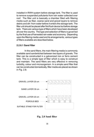 installed in RWH system before storage tank. The filter is used
to remove suspended pollutants from rain water collected over
roof. The filter unit is basically a chamber filled with filtering
media such as fiber, coarse sand and gravel layers to remove
debris and dirt from water before it enters the storage tank. The
filter unit should be placed after first flush device but before storage
tank. There are various type of filters which have been developed
all over the country. The type and selection of filters is governed
by the final use of harvested rain water and economy. Depending
upon the filtering media used and its arrangements, various types
of filters available are described below.

2.2.6.1 Sand filter

          In the sand filters, the main filtering media is commonly
available sand sandwitched between two layers of gravels. The
filter can be constructed in a galvanized iron or ferro cement
tank. This is a simple type of filter which is easy to construct
and maintain. The sand fillers are very effective in removing
turbidity, colour and microorganism. In a simple sand filter that
can be constructed domestically, filter media are placed as shown
in Fig. 2.8.




  GRAVEL LAYER 20 cm


     SAND LAYER 30 cm


  GRAVEL LAYER 20 cm

           POROUS BED

SUITABLE STAND FOR FILTER




                        Fig. 2.8 Sand filter

                                  18
 
