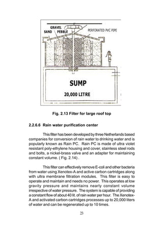 Fig. 2.13 Filter for large roof top

2.2.6.6 Rain water purification center

        This filter has been developed by three Netherlands based
companies for conversion of rain water to drinking water and is
popularly known as Rain PC. Rain PC is made of ultra violet
resistant poly-ethylene housing and cover, stainless steel rods
and bolts, a nickel-brass valve and an adapter for maintaining
constant volume. ( Fig. 2.14) .

         This filter can effectively remove E-coli and other bacteria
from water using Xenotex-A and active carbon cartridges along
with ultra membrane filtration modules. This filter is easy to
operate and maintain and needs no power. This operates at low
gravity pressure and maintains nearly constant volume
irrespective of water pressure. The system is capable of providing
a constant flow of about 40 lit. of rain water per hour. The Xenotex-
A and activated carbon cartridges processes up to 20,000 liters
of water and can be regenerated up to 10 times.

                                 23
 
