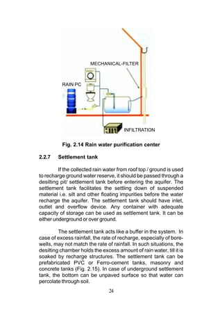 MECHANICAL-FILTER



          RAIN PC




                                       INFILTRATION


          Fig. 2.14 Rain water purification center

2.2.7   Settlement tank

         If the collected rain water from roof top / ground is used
to recharge ground water reserve, it should be passed through a
desilting pit/ settlement tank before entering the aquifer. The
settlement tank facilitates the settling down of suspended
material i.e. silt and other floating impurities before the water
recharge the aquifer. The settlement tank should have inlet,
outlet and overflow device. Any container with adequate
capacity of storage can be used as settlement tank. It can be
either underground or over ground.

         The settlement tank acts like a buffer in the system. In
case of excess rainfall, the rate of recharge, especially of bore-
wells, may not match the rate of rainfall. In such situations, the
desilting chamber holds the excess amount of rain water, till it is
soaked by recharge structures. The settlement tank can be
prefabricated PVC or Ferro-cement tanks, masonry and
concrete tanks (Fig. 2.15). In case of underground settlement
tank, the bottom can be unpaved surface so that water can
percolate through soil.
                                24
 