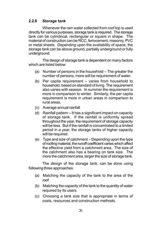 2.2.8    Storage tank
          Whenever the rain water collected from roof top is used
directly for various purposes, storage tank is required. The storage
tank can be cylindrical, rectangular or square in shape. The
material of construction can be RCC, ferrocement, masonry, PVC
or metal sheets. Depending upon the availability of space, the
storage tank can be above ground, partially underground or fully
underground.
        The design of storage tank is dependent on many factors
which are listed below:
    (a) Number of persons in the household – The greater the
        number of persons, more will be requirement of water.
    (b) Per capita requirement – varies from household to
        household, based on standard of living. The requirement
        also varies with season. In summer the requirement is
        more in comparison to winter. Similarly, the per capita
        requirement is more in urban areas in comparison to
        rural areas.
    (c) Average annual rainfall
    (d) Rainfall pattern – It has a significant impact on capacity
        of storage tank. If the rainfall is uniformly spread
        throughout the year, the requirement of storage capacity
        will be less. But if the rainfall is concentrated to a limited
        period in a year, the storage tanks of higher capacity
        will be required.
    (e) Type and size of catchment – Depending upon the type
        of roofing material, the runoff coefficient varies which affect
        the effective yield from a catchment area. The size of
        the catchment also has a bearing on tank size. The
        more the catchment area, larger the size of storage tank.
         The design of the storage tank, can be done using
following three approaches:
    (a) Matching the capacity of the tank to the area of the
        roof.
    (b) Matching the capacity of the tank to the quantity of water
        required by its users
    (c) Choosing a tank size that is appropriate in terms of
        costs, resources and construction methods.

                                  26
 