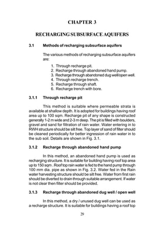 CHAPTER 3

      RECHARGING SUBSURFACE AQUIFERS

3.1      Methods of recharging subsurface aquifers

         The various methods of recharging subsurface aquifers
         are:
              1.   Through recharge pit.
              2.   Recharge through abandoned hand pump.
              3.   Recharge through abandoned dug well/open well.
              4.   Through recharge trench.
              5.   Recharge through shaft.
              6.   Recharge trench with bore.

3.1.1    Through recharge pit

         This method is suitable where permeable strata is
available at shallow depth. It is adopted for buildings having roof
area up to 100 sqm. Recharge pit of any shape is constructed
generally 1-2 m wide and 2-3 m deep. The pit is filled with boulders,
gravel and sand for filtration of rain water. Water entering in to
RWH structure should be silt free. Top layer of sand of filter should
be cleaned periodically for better ingression of rain water in to
the sub soil. Details are shown in Fig. 3.1.

3.1.2    Recharge through abandoned hand pump

          In this method, an abandoned hand pump is used as
recharging structure. It is suitable for building having roof top area
up to 150 sqm . Roof top rain water is fed to the hand pump through
100 mm dia. pipe as shown in Fig. 3.2. Water fed in the Rain
water harvesting structure should be silt free. Water from first rain
should be diverted to drain through suitable arrangement. If water
is not clear then filter should be provided.

3.1.3    Recharge through abandoned dug well / open well

        In this method, a dry / unused dug well can be used as
a recharge structure. It is suitable for buildings having a roof top

                                 29
 