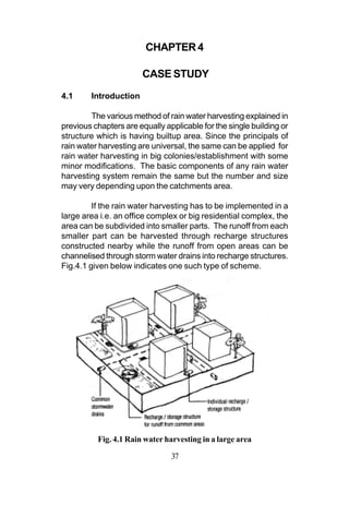 CHAPTER 4

                       CASE STUDY
4.1     Introduction

        The various method of rain water harvesting explained in
previous chapters are equally applicable for the single building or
structure which is having builtup area. Since the principals of
rain water harvesting are universal, the same can be applied for
rain water harvesting in big colonies/establishment with some
minor modifications. The basic components of any rain water
harvesting system remain the same but the number and size
may very depending upon the catchments area.

         If the rain water harvesting has to be implemented in a
large area i.e. an office complex or big residential complex, the
area can be subdivided into smaller parts. The runoff from each
smaller part can be harvested through recharge structures
constructed nearby while the runoff from open areas can be
channelised through storm water drains into recharge structures.
Fig.4.1 given below indicates one such type of scheme.




          Fig. 4.1 Rain water harvesting in a large area

                                37
 