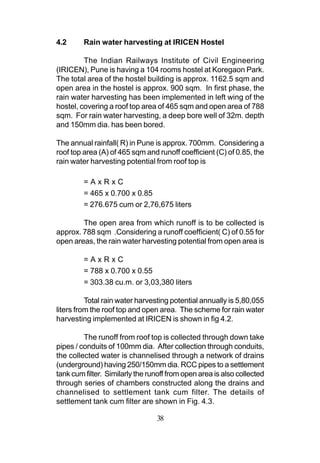 4.2      Rain water harvesting at IRICEN Hostel

         The Indian Railways Institute of Civil Engineering
(IRICEN), Pune is having a 104 rooms hostel at Koregaon Park.
The total area of the hostel building is approx. 1162.5 sqm and
open area in the hostel is approx. 900 sqm. In first phase, the
rain water harvesting has been implemented in left wing of the
hostel, covering a roof top area of 465 sqm and open area of 788
sqm. For rain water harvesting, a deep bore well of 32m. depth
and 150mm dia. has been bored.

The annual rainfall( R) in Pune is approx. 700mm. Considering a
roof top area (A) of 465 sqm and runoff coefficient (C) of 0.85, the
rain water harvesting potential from roof top is

         =AxRxC
         = 465 x 0.700 x 0.85
         = 276.675 cum or 2,76,675 liters

        The open area from which runoff is to be collected is
approx. 788 sqm .Considering a runoff coefficient( C) of 0.55 for
open areas, the rain water harvesting potential from open area is

         =AxRxC
         = 788 x 0.700 x 0.55
         = 303.38 cu.m. or 3,03,380 liters

          Total rain water harvesting potential annually is 5,80,055
liters from the roof top and open area. The scheme for rain water
harvesting implemented at IRICEN is shown in fig 4.2.

         The runoff from roof top is collected through down take
pipes / conduits of 100mm dia. After collection through conduits,
the collected water is channelised through a network of drains
(underground) having 250/150mm dia. RCC pipes to a settlement
tank cum filter. Similarly the runoff from open area is also collected
through series of chambers constructed along the drains and
channelised to settlement tank cum filter. The details of
settlement tank cum filter are shown in Fig. 4.3.

                                 38
 