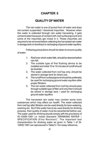 CHAPTER 5

                   QUALITY OF WATER

         The rain water is one of purest form of water and does
not contain suspended / dissolved impurities. However when
this water is collected through rain water harvesting, it gets
contaminated because of contact with roof surface/ground and
some of the impurities get mixed in it. These impurities are
required to be removed before collecting the harvested rain water
in storage tank or diverting it or recharging of ground water aquifers.

         Following precautions should be taken to ensure quality
of water:

         1.   Roof over which water falls, should be cleaned before
              rain fall.
         2.   The suitable type of first flushing device to be
              installed and initial 10 to 15 minutes of runoff should
              be diverted.
         3.   The water collected from roof top only, should be
              stored in storage tank for direct use.
         4.   The runoff from surface/ground should be preferably
              be used for recharging ground water aquifers after
              proper filtration.
         5.   The rain water collected from roof top should pass
              through suitable type of filter and only then it should
              be stored in storage tank / used for recharging
              ground water aquifers.

        The harvested rain water may contain some toxic
substances which may affect our health. The water collected
from roof top after filtration can be used directly for lawn watering,
washing etc. But if this water has to be used directly for drinking
purpose, then quality of water must be ascertained before use.
The water used for drinking should comply with the provisions of
IS-10500:1991 i.e. Indian Standard “DRINKING WATER –
SPECIFICATION (First Revision)”. The important test
characteristics for drinking water as given in Table 1 of IS-
10500:1991 are reproduced in Table 5.1 for ready reference.
                                  42
 