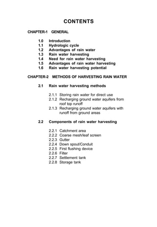 CONTENTS
CHAPTER-1 GENERAL

    1.0   Introduction
    1.1   Hydrologic cycle
    1.2   Advantages of rain water
    1.3   Rain water harvesting
    1.4   Need for rain water harvesting
    1.5   Advantages of rain water harvesting
    1.6   Rain water harvesting potential

CHAPTER-2 METHODS OF HARVESTING RAIN WATER

    2.1   Rain water harvesting methods

          2.1.1 Storing rain water for direct use
          2.1.2 Recharging ground water aquifers from
                roof top runoff
          2.1.3 Recharging ground water aquifers with
                runoff from ground areas

    2.2   Components of rain water harvesting

          2.2.1   Catchment area
          2.2.2   Coarse mesh/leaf screen
          2.2.3   Gutter
          2.2.4   Down spout/Conduit
          2.2.5   First flushing device
          2.2.6   Filter
          2.2.7   Settlement tank
          2.2.8   Storage tank
 