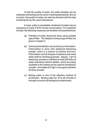 To test the quality of water, the water samples can be
collected and testing can be done in testing laboratories But as
a routine, the quality of water can also be checked with the help
of testing kits by the users themselves.

         In case, water is not potable, treatment of water may be
necessary to make it fit for human consumption. For treatment
of water, the following measures can be taken at household level.

        (a) Filtration of water should be done using suitable
            type of filter. The details of various type of filter are
            given in chapter 2.

        (b) Chemical disinfection can be done by chlorination.
            Chlorination is done with stabilized bleaching
            powder, which is a mixture of chlorine and lime.
            Chlorination can kill all types of bacteria and make
            water safe for drinking purposes. Approx. 1 gm of
            bleaching powder is sufficient to treat 200 liters of
            water otherwise chlorine tablets, which are easily
            available in the market can be used for disinfection
            of water. One tablet of 0.5gm is enough to disinfect
            20 litres of water.

        (c) Boiling water is one of the effective method of
            purification. Boiling water for 10 to 20 minutes is
            enough to remove all biological contaminants.




                                47
 