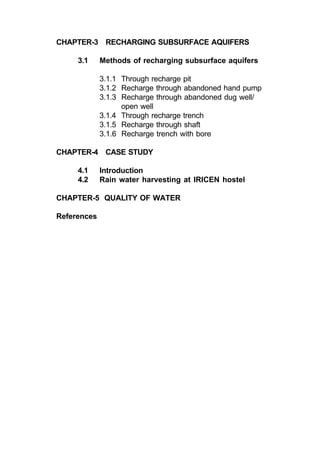 CHAPTER-3 RECHARGING SUBSURFACE AQUIFERS

     3.1     Methods of recharging subsurface aquifers

             3.1.1 Through recharge pit
             3.1.2 Recharge through abandoned hand pump
             3.1.3 Recharge through abandoned dug well/
                   open well
             3.1.4 Through recharge trench
             3.1.5 Recharge through shaft
             3.1.6 Recharge trench with bore

CHAPTER-4 CASE STUDY

     4.1     Introduction
     4.2     Rain water harvesting at IRICEN hostel

CHAPTER-5 QUALITY OF WATER

References
 